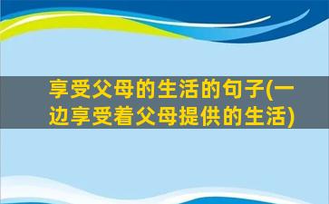 享受父母的生活的句子(一边享受着父母提供的生活)