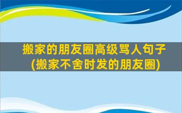 搬家的朋友圈高级骂人句子(搬家不舍时发的朋友圈)